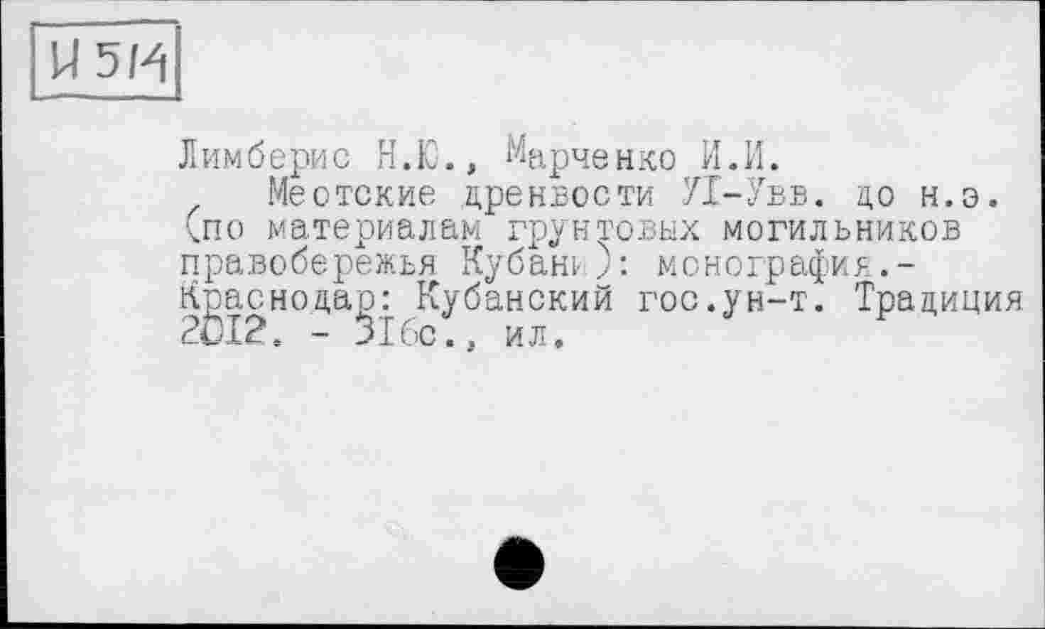 ﻿U5H
Лимберис Н.Ю., Марченко И.И.
Меотские дренвости П-Увв. до н.э. (по материалам грунтовых могильников правобережья Кубани): монография.-Краснодар: Кубанский гос.ун-т. Традиция 2012. - 316с., ил.